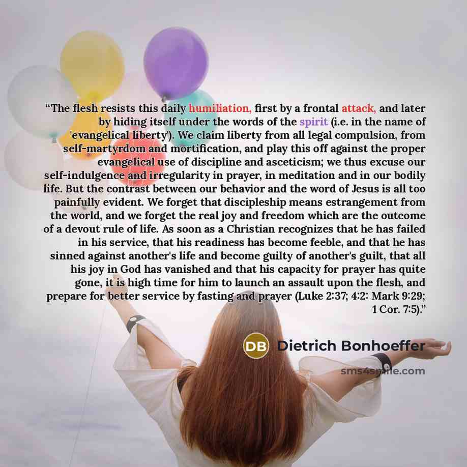 “The flesh resists this daily humiliation, first by a frontal attack, and later by hiding itself under the words of the spirit (i.e. in the name of 'evangelical liberty'). We claim liberty from all legal compulsion, from self-martyrdom and mortification, and play this off against the proper…” quote by Dietrich Bonhoeffer