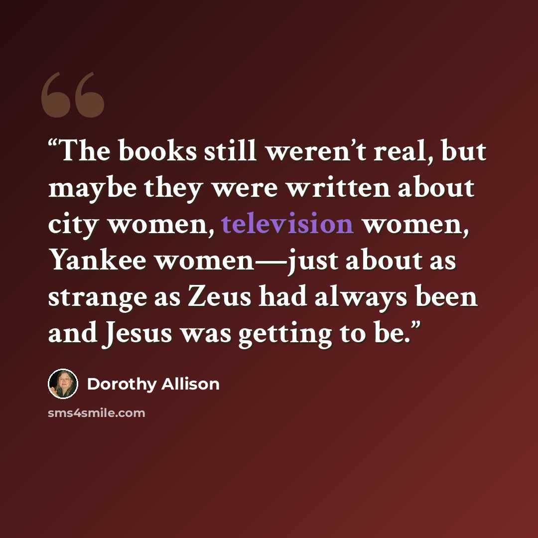 “The books still weren’t real, but maybe they were written about city women, television women, Yankee women—just about as strange as Zeus had always been and Jesus was getting to be.” quote by Dorothy Allison