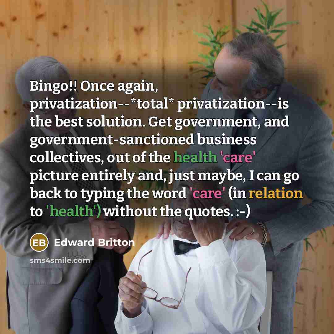 “Bingo!! Once again, privatization--*total* privatization--is the best solution. Get government, and government-sanctioned business collectives, out of the health 'care' picture entirely and, just maybe, I can go back to typing the word 'care' (in relation to 'health') without the quotes. :-)” quote by Edward Britton