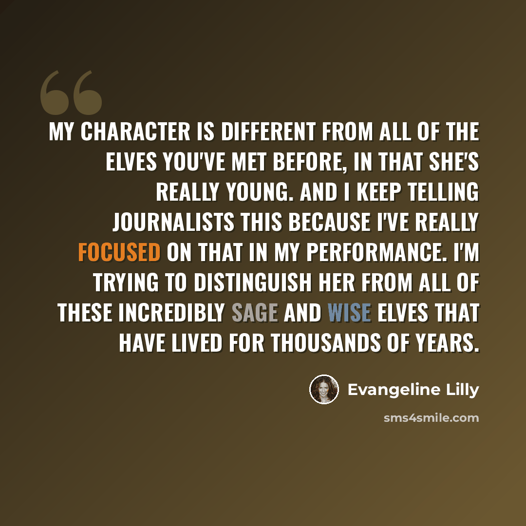“My character is different from all of the Elves you've met before, in that she's really young. And I keep telling journalists this because I've really focused on that in my performance. I'm trying to distinguish her from all of these incredibly sage and wise Elves that have lived for thousands of…” quote by Evangeline Lilly
