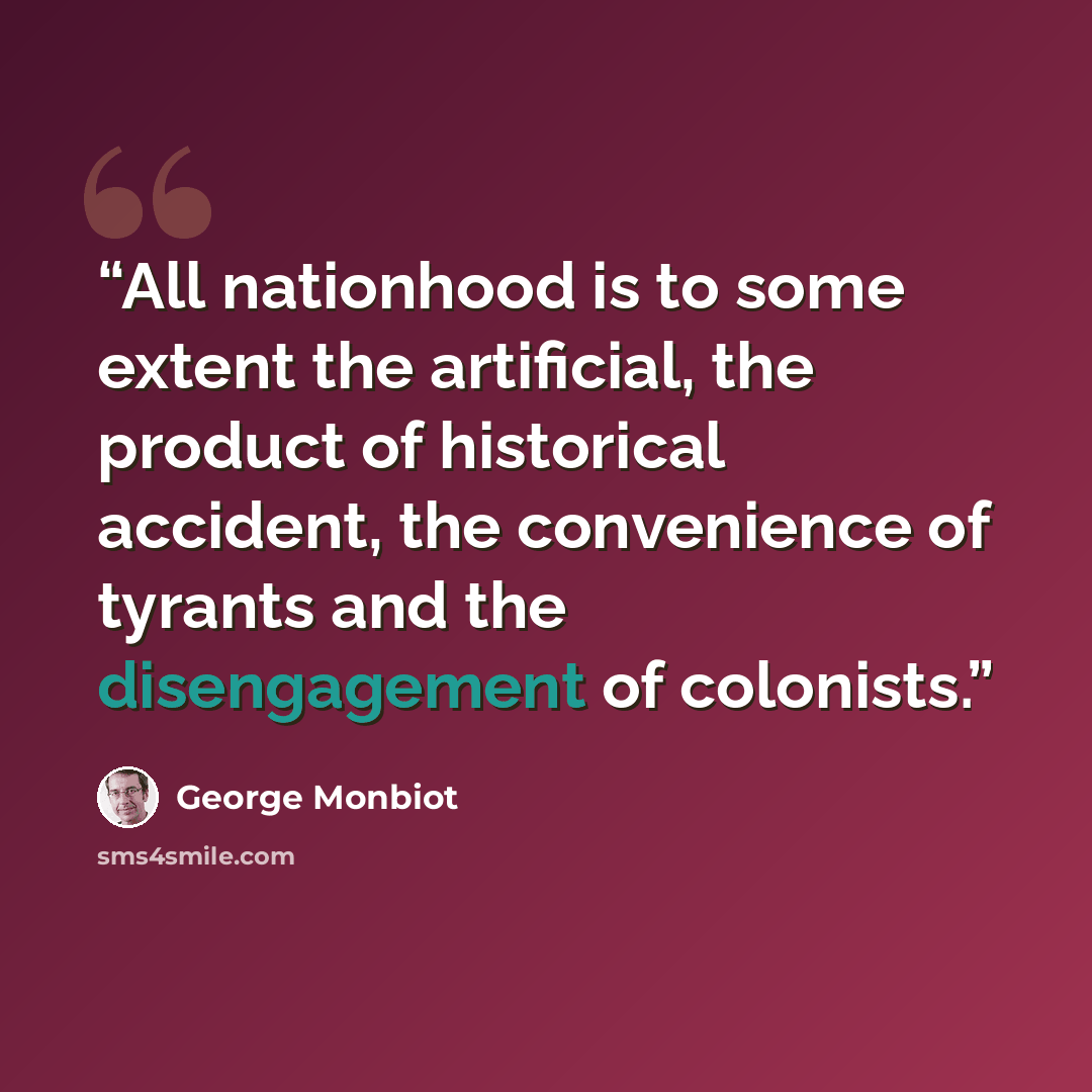 “All nationhood is to some extent the artificial, the product of historical accident, the convenience of tyrants and the disengagement of colonists.” quote by George Monbiot