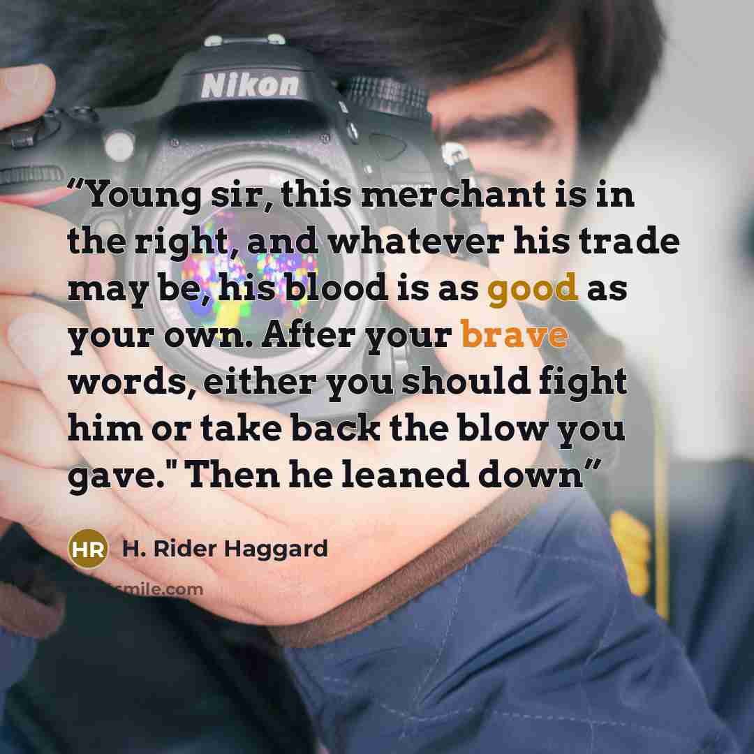 “Young sir, this merchant is in the right, and whatever his trade may be, his blood is as good as your own. After your brave words, either you should fight him or take back the blow you gave." Then he leaned down” quote by H. Rider Haggard