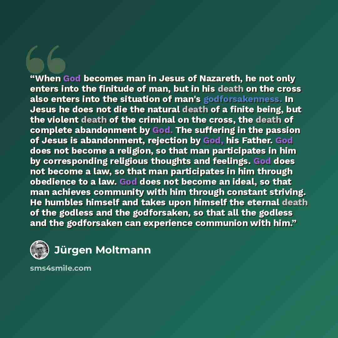 “When God becomes man in Jesus of Nazareth, he not only enters into the finitude of man, but in his death on the cross also enters into the situation of man's godforsakenness. In Jesus he does not die the natural death of a finite being, but the violent death of the criminal on the cross, the death…” quote by Jürgen Moltmann