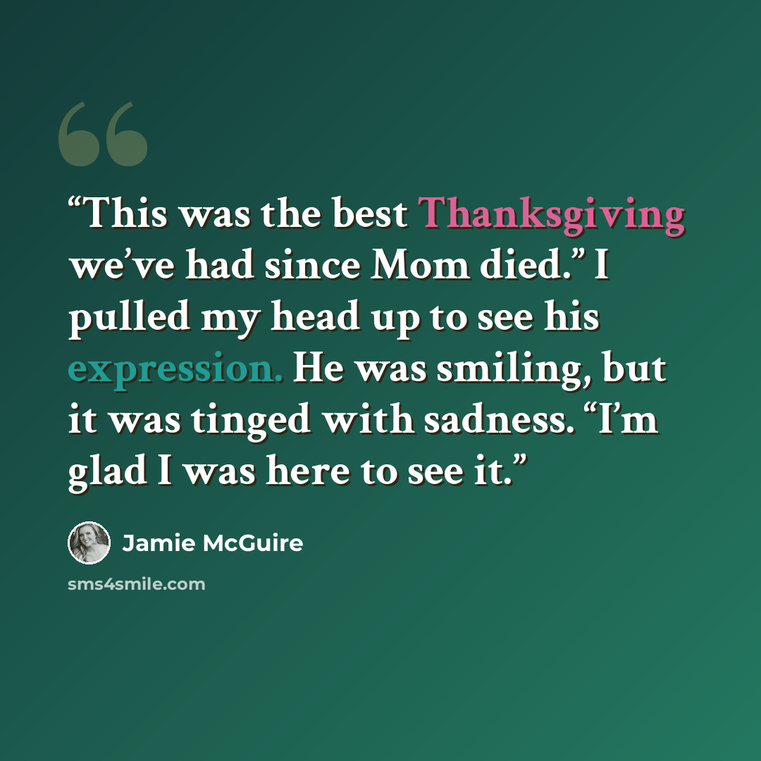 “This was the best Thanksgiving we’ve had since Mom died.” I pulled my head up to see his expression. He was smiling, but it was tinged with sadness. “I’m glad I was here to see it.” quote by Jamie McGuire