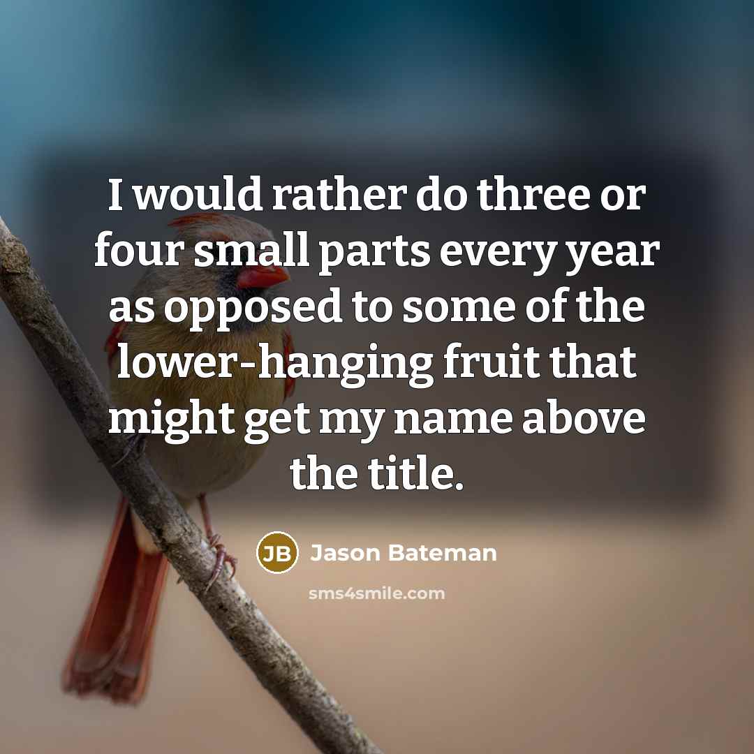 “I would rather do three or four small parts every year as opposed to some of the lower-hanging fruit that might get my name above the title.” quote by Jason Bateman