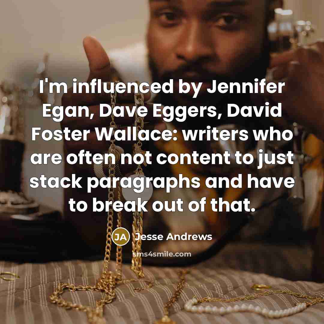 “I'm influenced by Jennifer Egan, Dave Eggers, David Foster Wallace: writers who are often not content to just stack paragraphs and have to break out of that.” quote by Jesse Andrews