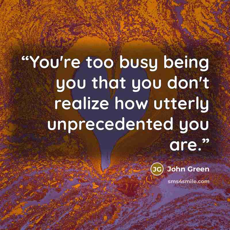 “You're too busy being you that you don't realize how utterly unprecedented you are.” quote by John Green
