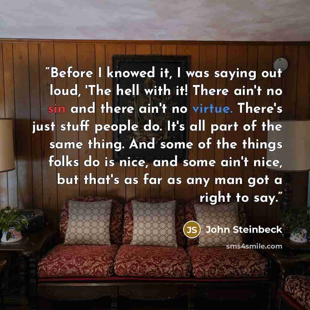 “Before I knowed it, I was saying out loud, 'The hell with it! There ain't no sin and there ain't no virtue. There's just stuff people do. It's all part of the same thing. And some of the things folks do is nice, and some ain't nice, but that's as far as any man got a right to say.” quote by John Steinbeck