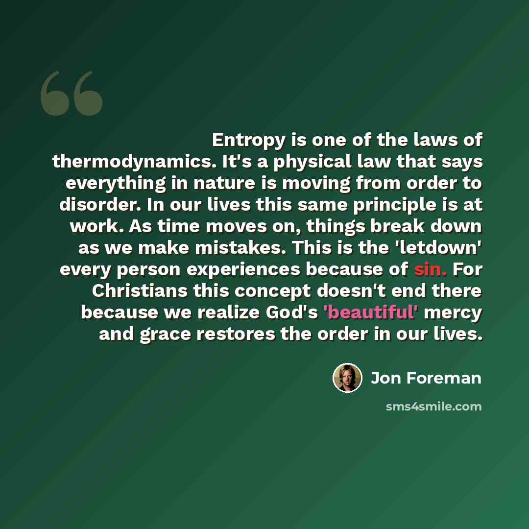 “Entropy is one of the laws of thermodynamics. It's a physical law that says everything in nature is moving from order to disorder. In our lives this same principle is at work. As time moves on, things break down as we make mistakes. This is the 'letdown' every person experiences because of sin…” quote by Jon Foreman