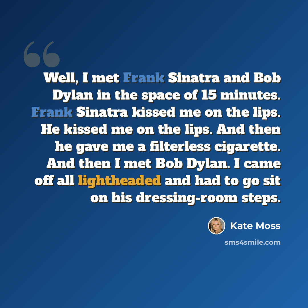 “Well, I met Frank Sinatra and Bob Dylan in the space of 15 minutes. Frank Sinatra kissed me on the lips. He kissed me on the lips. And then he gave me a filterless cigarette. And then I met Bob Dylan. I came off all lightheaded and had to go sit on his dressing-room steps.” quote by Kate Moss