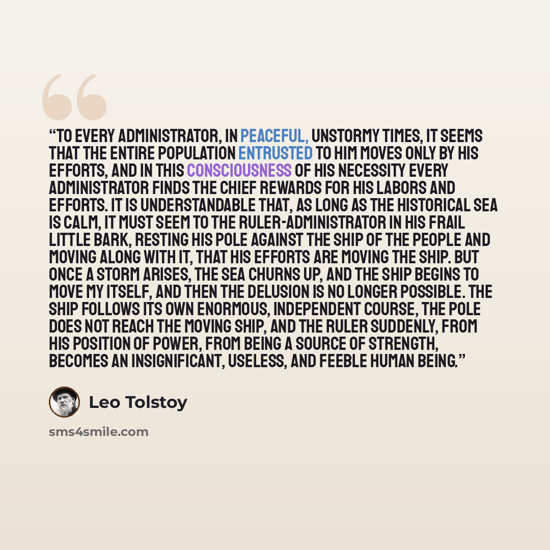“To every administrator, in peaceful, unstormy times, it seems that the entire population entrusted to him moves only by his efforts, and in this consciousness of his necessity every administrator finds the chief rewards for his labors and efforts. It is understandable that, as long as the…” quote by Leo Tolstoy