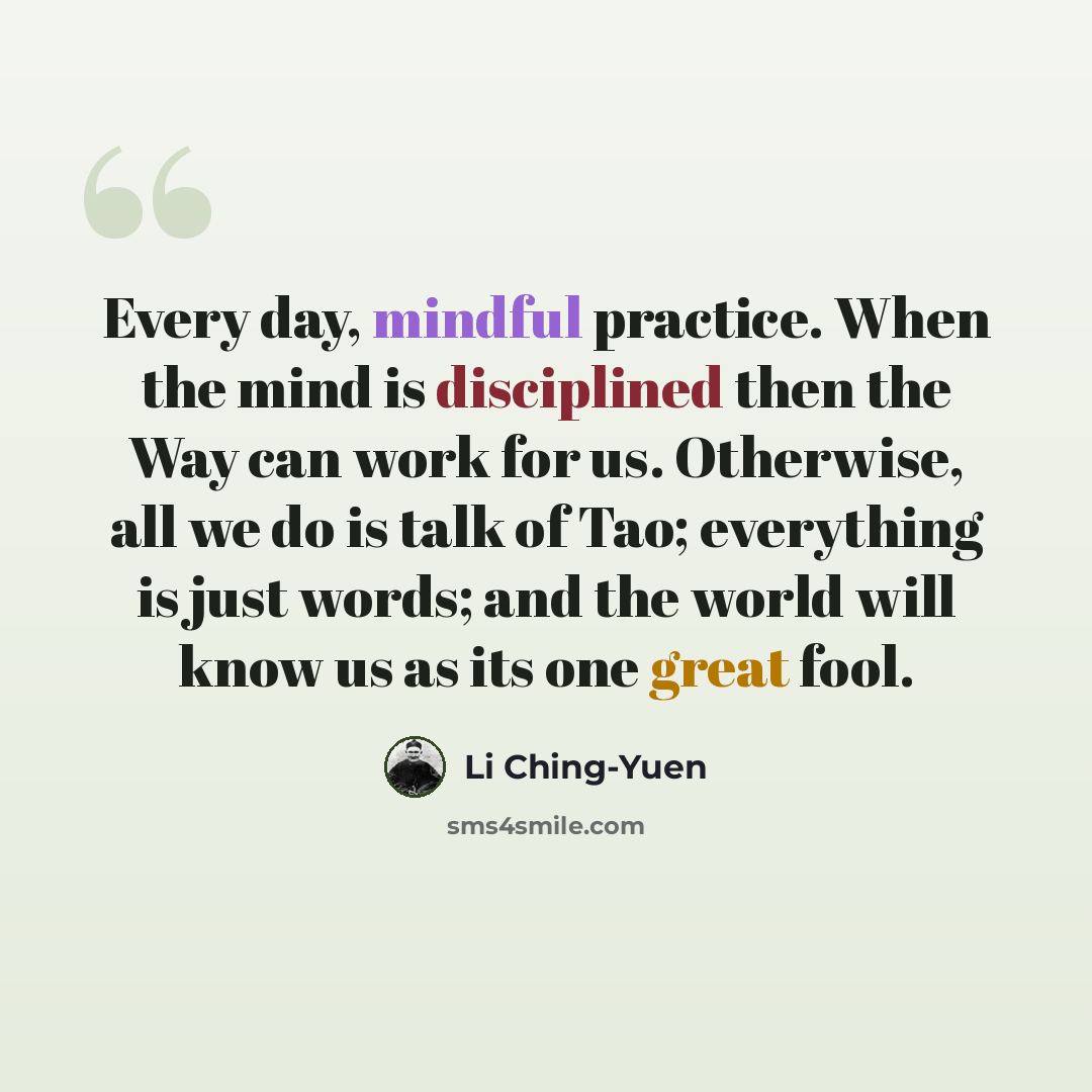“Every day, mindful practice. When the mind is disciplined then the Way can work for us. Otherwise, all we do is talk of Tao; everything is just words; and the world will know us as its one great fool.” quote by Li Ching-Yuen