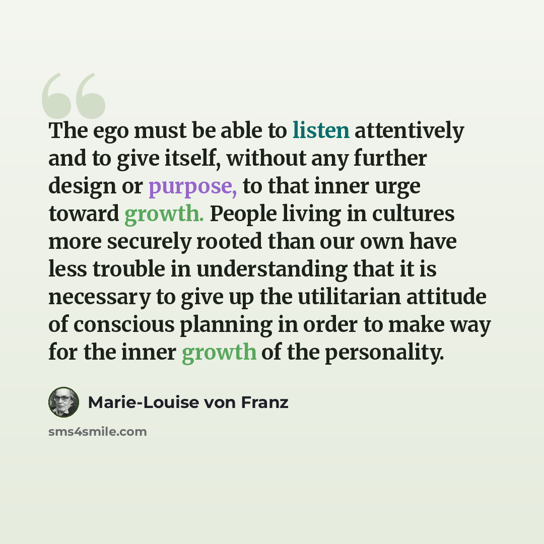 “The ego must be able to listen attentively and to give itself, without any further design or purpose, to that inner urge toward growth. People living in cultures more securely rooted than our own have less trouble in understanding that it is necessary to give up the utilitarian attitude of…” quote by Marie-Louise von Franz