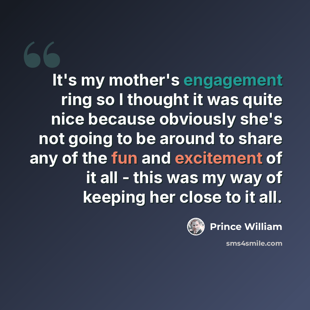 “It's my mother's engagement ring so I thought it was quite nice because obviously she's not going to be around to share any of the fun and excitement of it all - this was my way of keeping her close to it all.” quote by Prince William