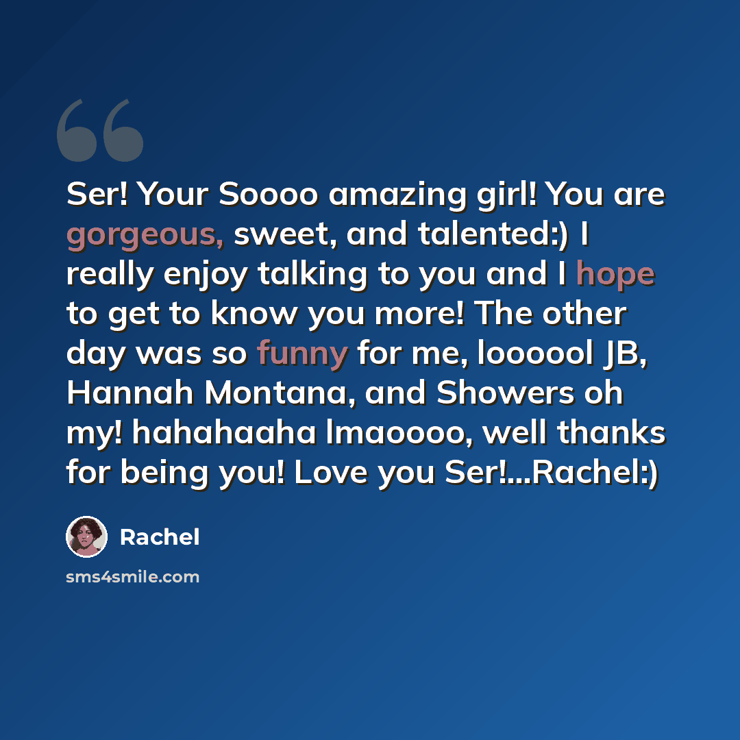 “Ser! Your Soooo amazing girl! You are gorgeous, sweet, and talented:) I really enjoy talking to you and I hope to get to know you more! The other day was so funny for me, loooool JB, Hannah Montana, and Showers oh my! hahahaaha lmaoooo, well thanks for being you! Love you Ser!...Rachel:)” quote by Rachel