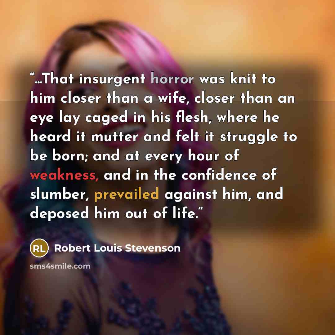 “...That insurgent horror was knit to him closer than a wife, closer than an eye lay caged in his flesh, where he heard it mutter and felt it struggle to be born; and at every hour of weakness, and in the confidence of slumber, prevailed against him, and deposed him out of life.” quote by Robert Louis Stevenson