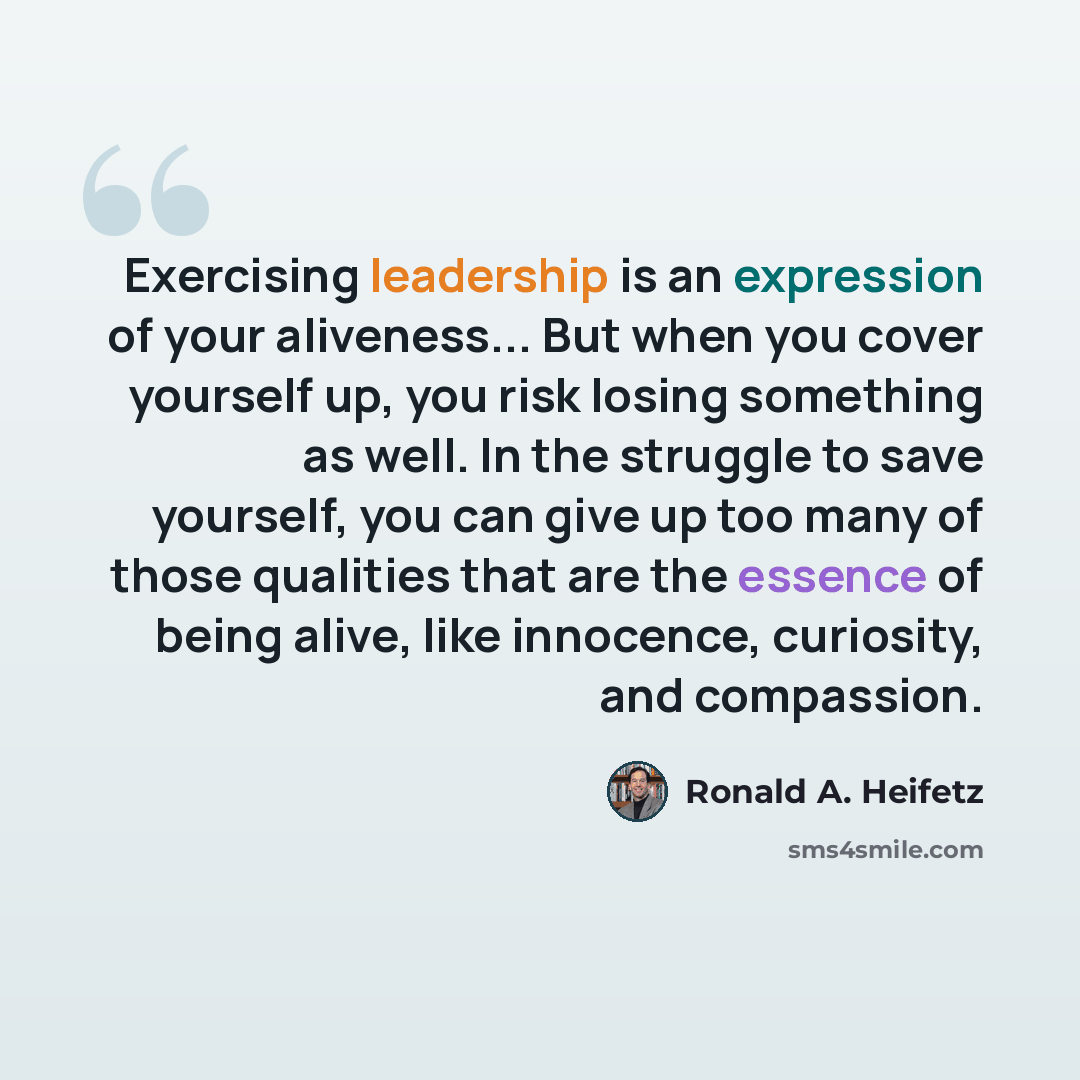 “Exercising leadership is an expression of your aliveness... But when you cover yourself up, you risk losing something as well. In the struggle to save yourself, you can give up too many of those qualities that are the essence of being alive, like innocence, curiosity, and compassion.” quote by Ronald A. Heifetz
