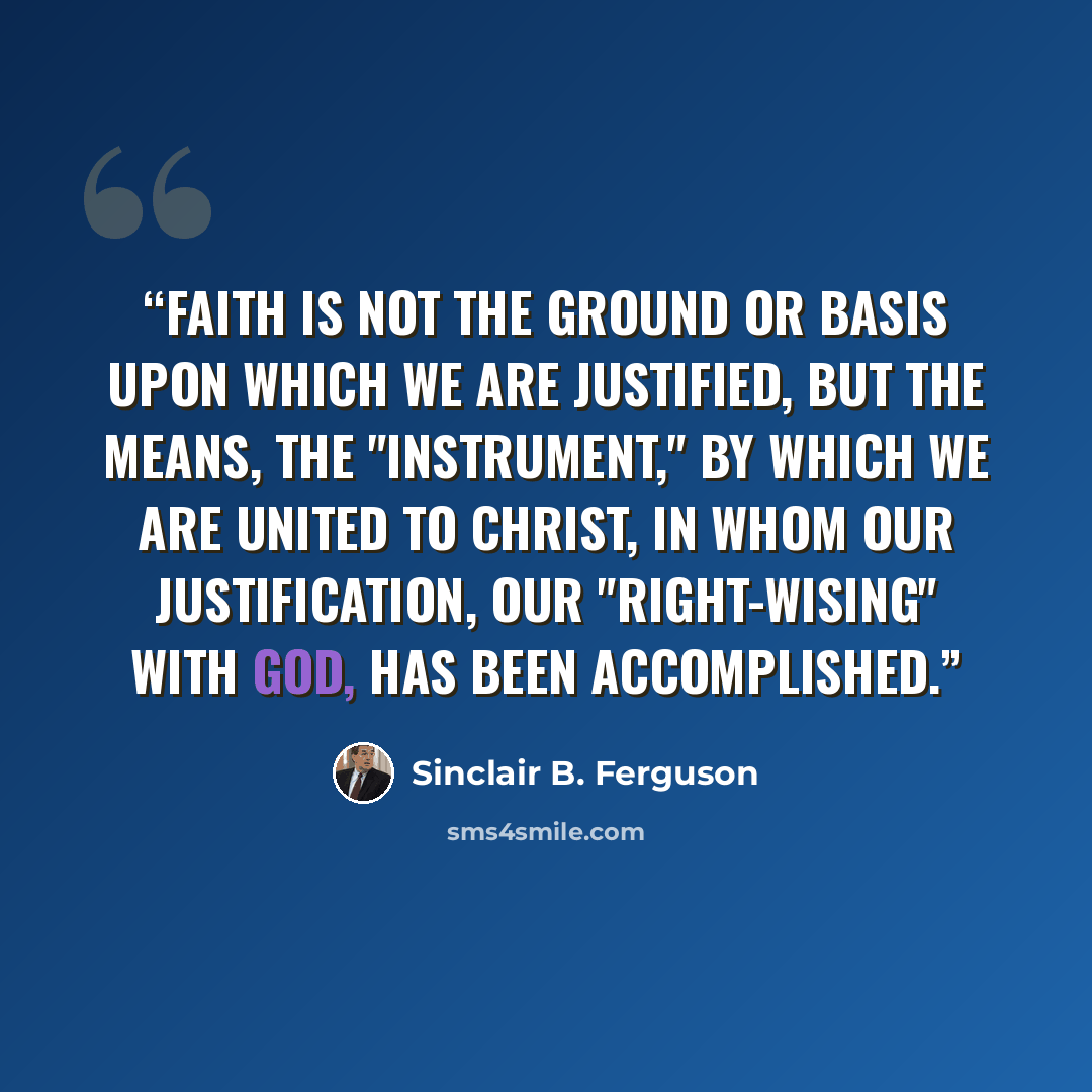 “Faith is not the ground or basis upon which we are justified, but the means, the "instrument," by which we are united to Christ, in whom our justification, our "right-wising" with God, has been accomplished.” quote by Sinclair B. Ferguson