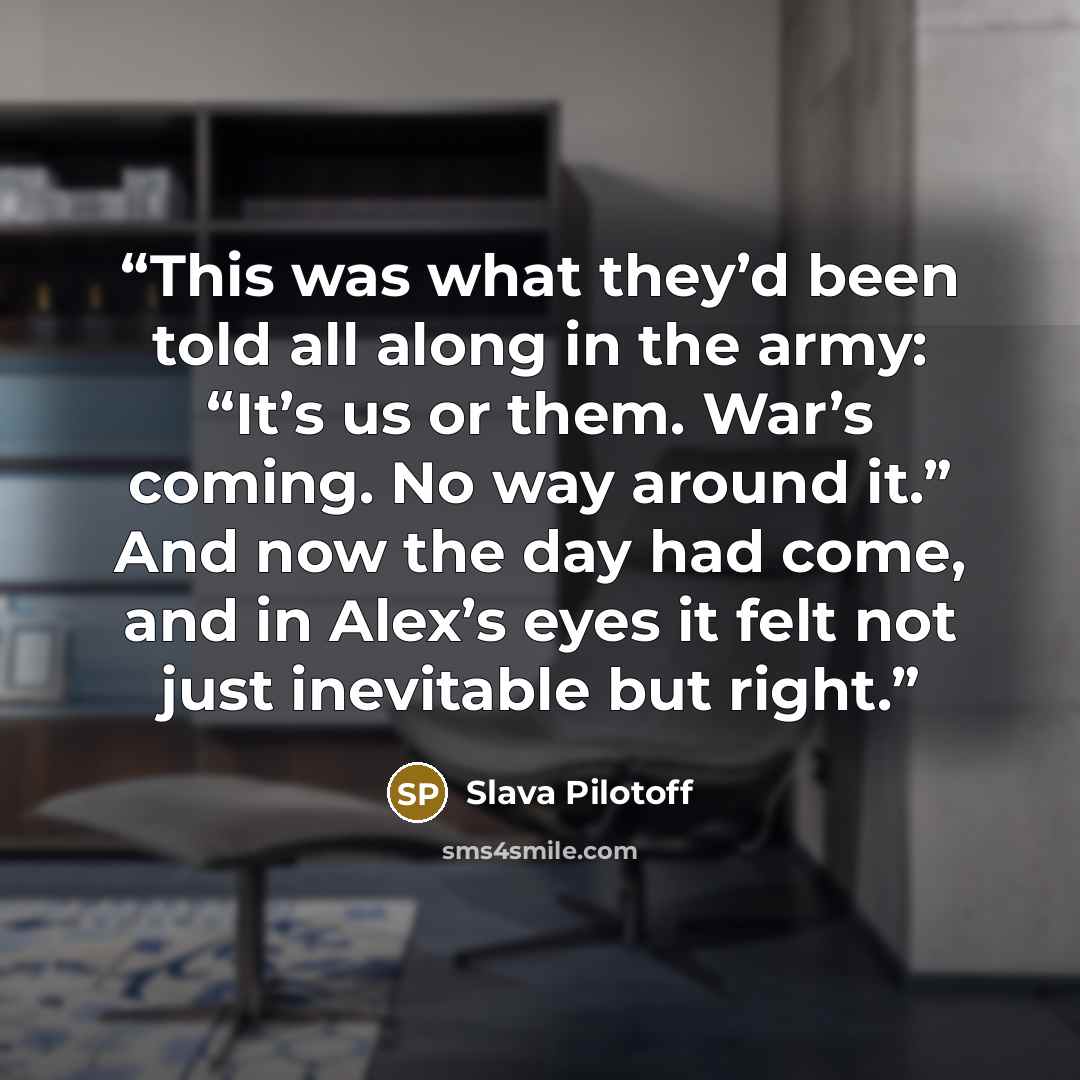 “This was what they’d been told all along in the army: “It’s us or them. War’s coming. No way around it.” And now the day had come, and in Alex’s eyes it felt not just inevitable but right.” quote by Slava Pilotoff