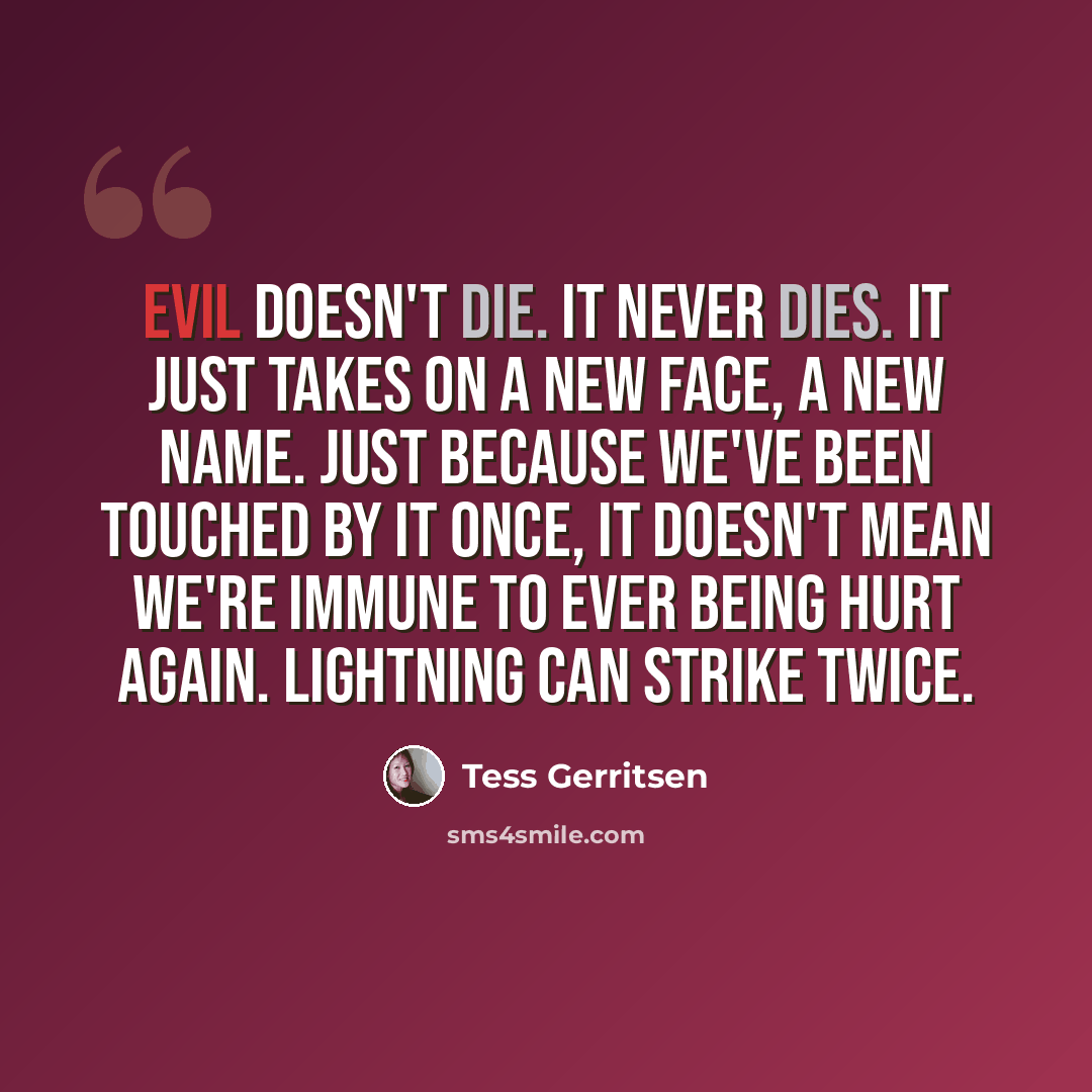 “Evil doesn't die. It never dies. It just takes on a new face, a new name. Just because we've been touched by it once, it doesn't mean we're immune to ever being hurt again. Lightning can strike twice.” quote by Tess Gerritsen