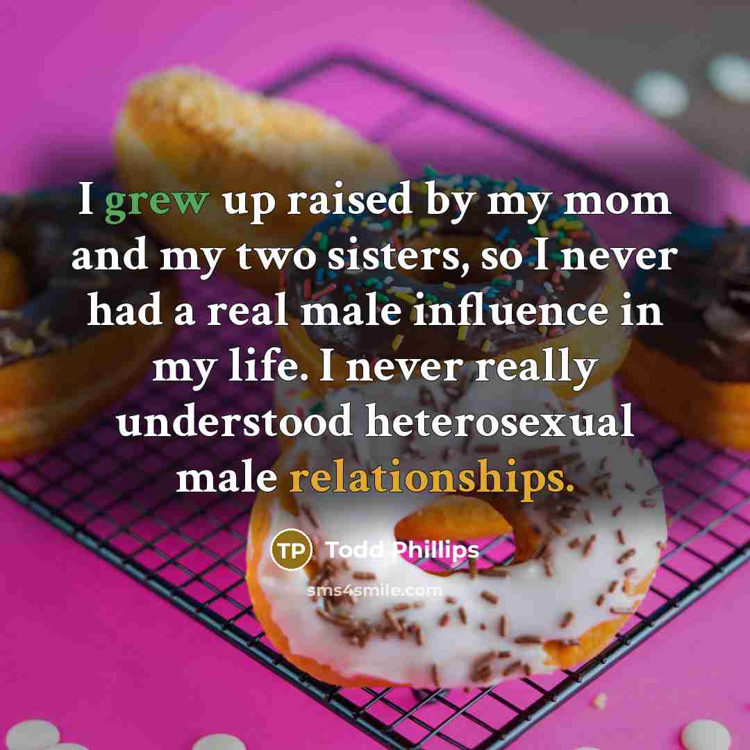 “I grew up raised by my mom and my two sisters, so I never had a real male influence in my life. I never really understood heterosexual male relationships.” quote by Todd Phillips