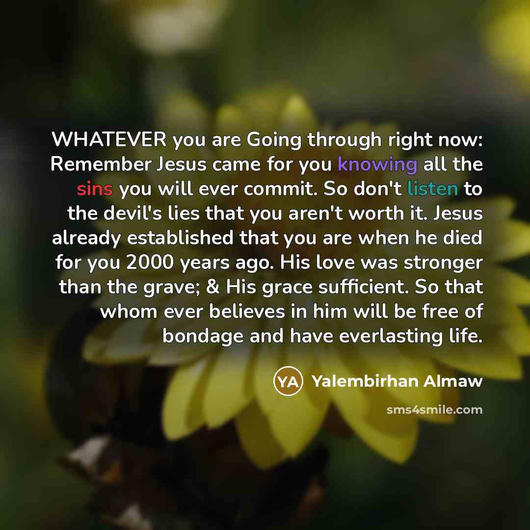 “WHATEVER you are Going through right now: Remember Jesus came for you knowing all the sins you will ever commit. So don't listen to the devil's lies that you aren't worth it. Jesus already established that you are when he died for you 2000 years ago. His love was stronger than the grave; & His…” quote by Yalembirhan Almaw