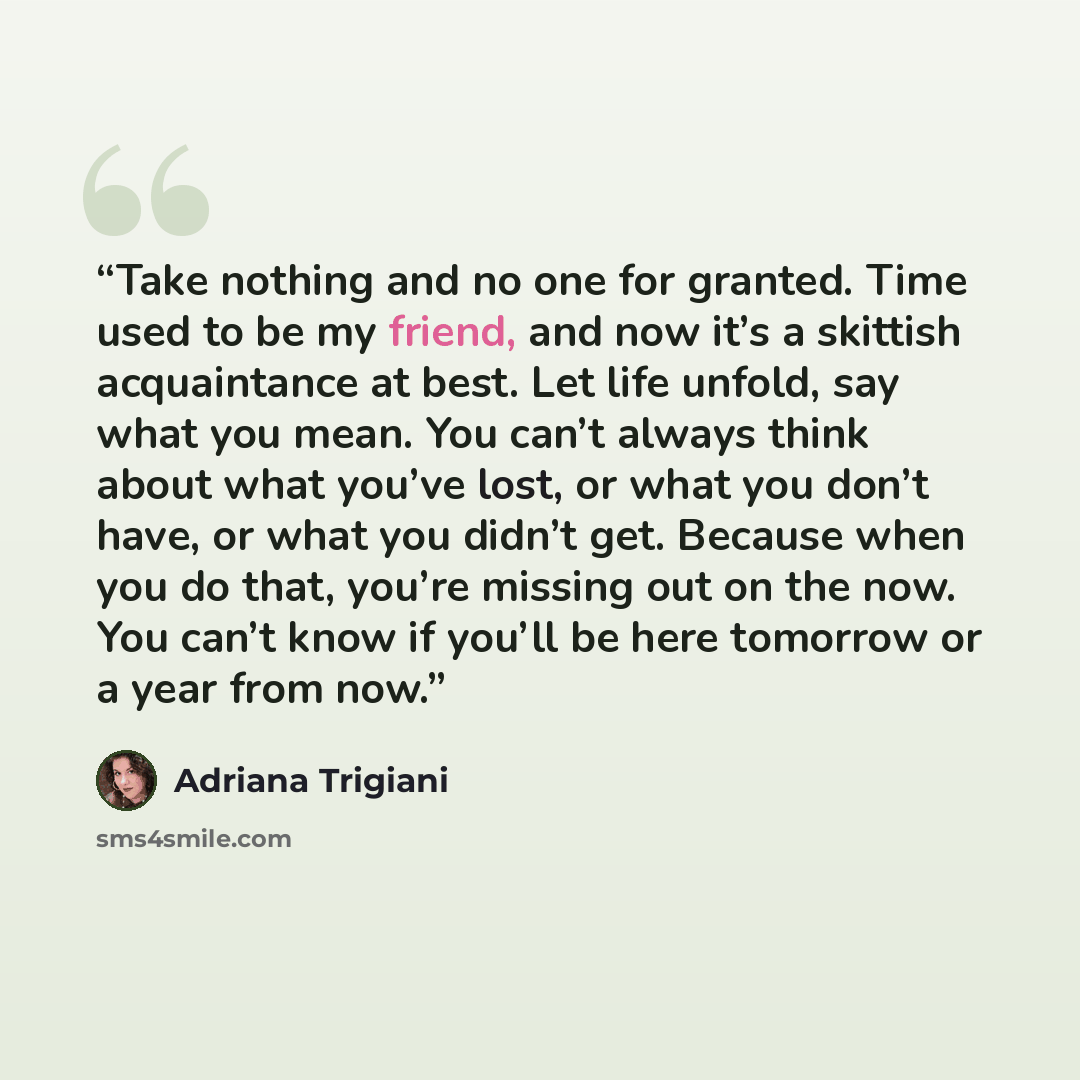 “Take nothing and no one for granted. Time used to be my friend, and now it’s a skittish acquaintance at best. Let life unfold, say what you mean. You can’t always think about what you’ve lost, or what you don’t have, or what you didn’t get. Because when you do that, you’re missing out on the now…” quote by Adriana Trigiani