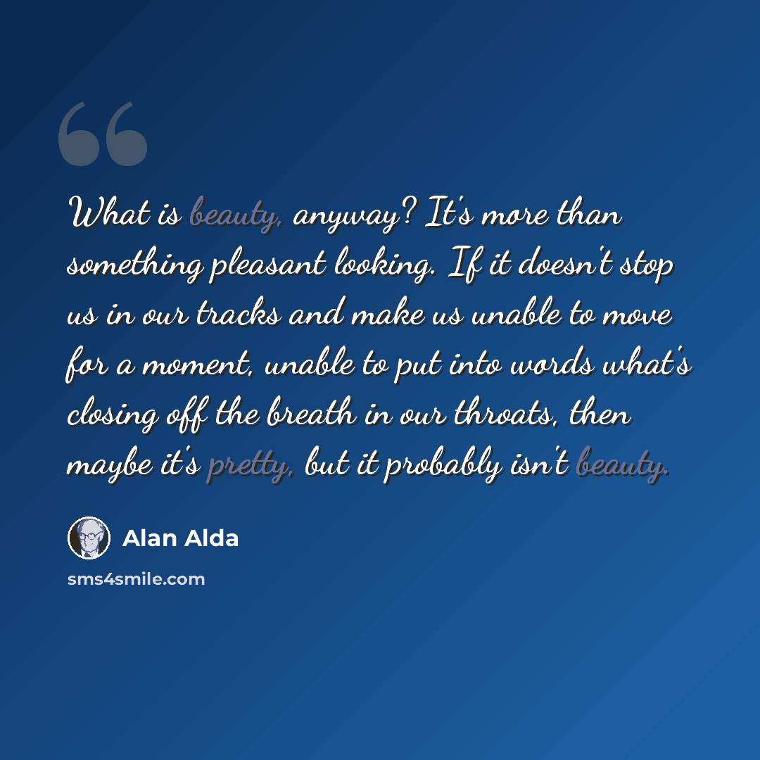 “What is beauty, anyway? It's more than something pleasant looking. If it doesn't stop us in our tracks and make us unable to move for a moment, unable to put into words what's closing off the breath in our throats, then maybe it's pretty, but it probably isn't beauty.” quote by Alan Alda