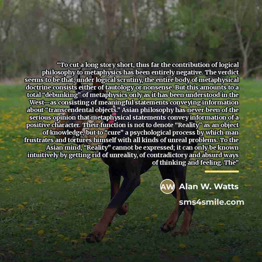 “To cut a long story short, thus far the contribution of logical philosophy to metaphysics has been entirely negative. The verdict seems to be that, under logical scrutiny, the entire body of metaphysical doctrine consists either of tautology or nonsense. But this amounts to a total “debunking” of…” quote by Alan W. Watts
