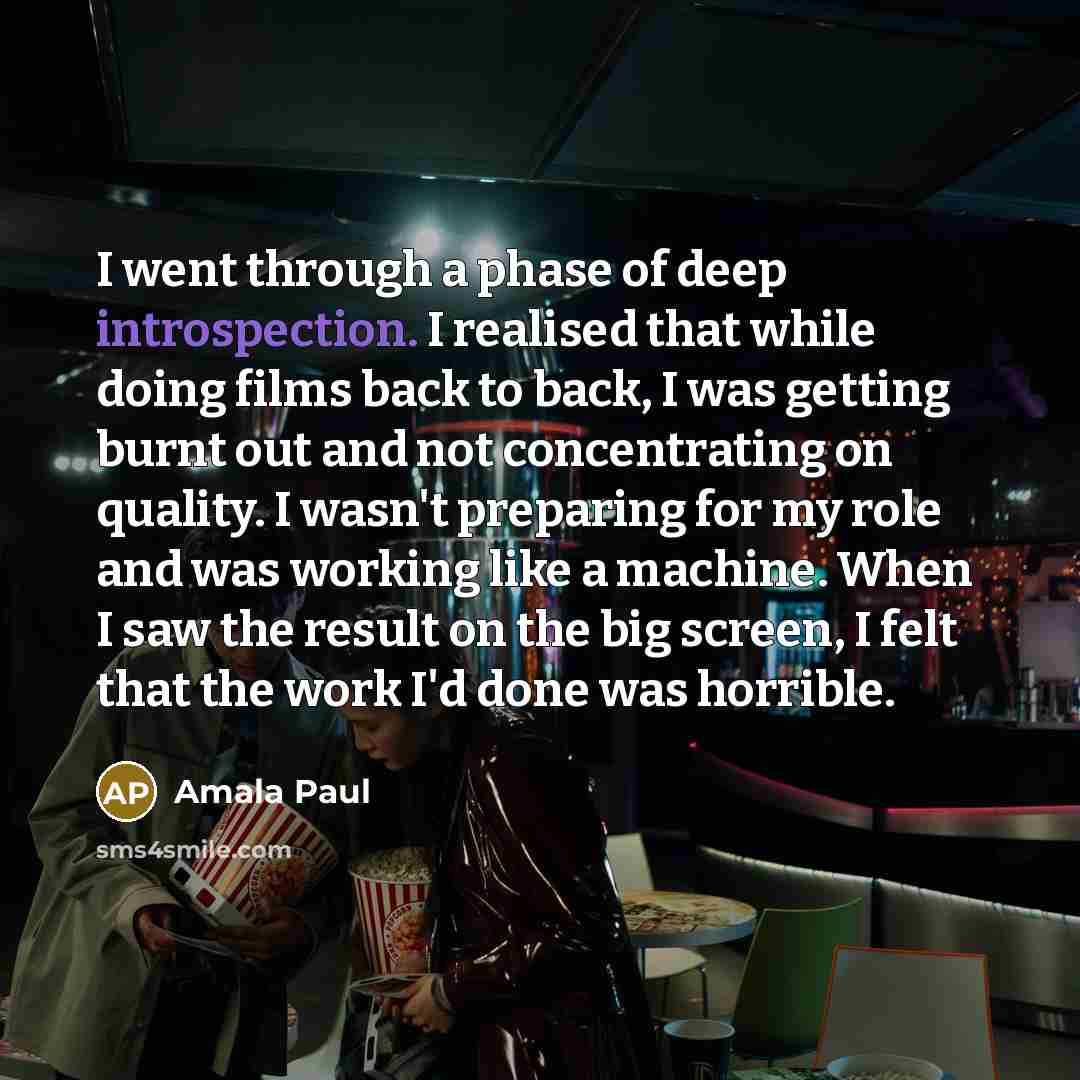 “I went through a phase of deep introspection. I realised that while doing films back to back, I was getting burnt out and not concentrating on quality. I wasn't preparing for my role and was working like a machine. When I saw the result on the big screen, I felt that the work I'd done was horrible.” quote by Amala Paul
