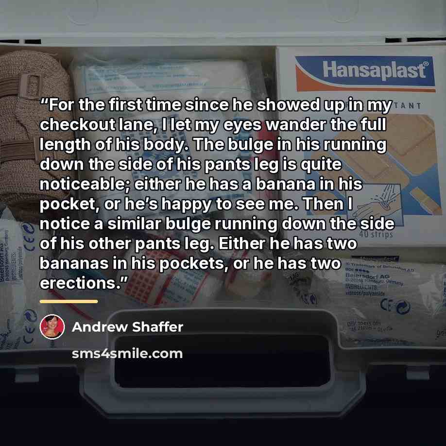 “For the first time since he showed up in my checkout lane, I let my eyes wander the full length of his body. The bulge in his running down the side of his pants leg is quite noticeable; either he has a banana in his pocket, or he’s happy to see me. Then I notice a similar bulge running down the…” quote by Andrew Shaffer