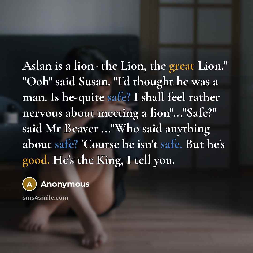 “Aslan is a lion- the Lion, the great Lion." "Ooh" said Susan. "I'd thought he was a man. Is he-quite safe? I shall feel rather nervous about meeting a lion"..."Safe?" said Mr Beaver ..."Who said anything about safe? 'Course he isn't safe. But he's good. He's the King, I tell you.” quote by Anonymous