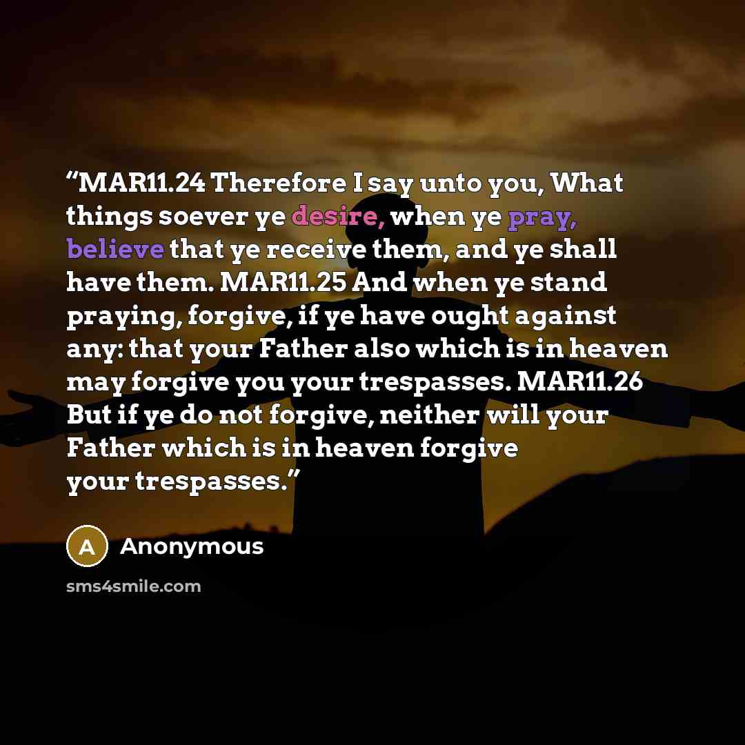 “MAR11.24 Therefore I say unto you, What things soever ye desire, when ye pray, believe that ye receive them, and ye shall have them. MAR11.25 And when ye stand praying, forgive, if ye have ought against any: that your Father also which is in heaven may forgive you your trespasses. MAR11.26 But if…” quote by Anonymous
