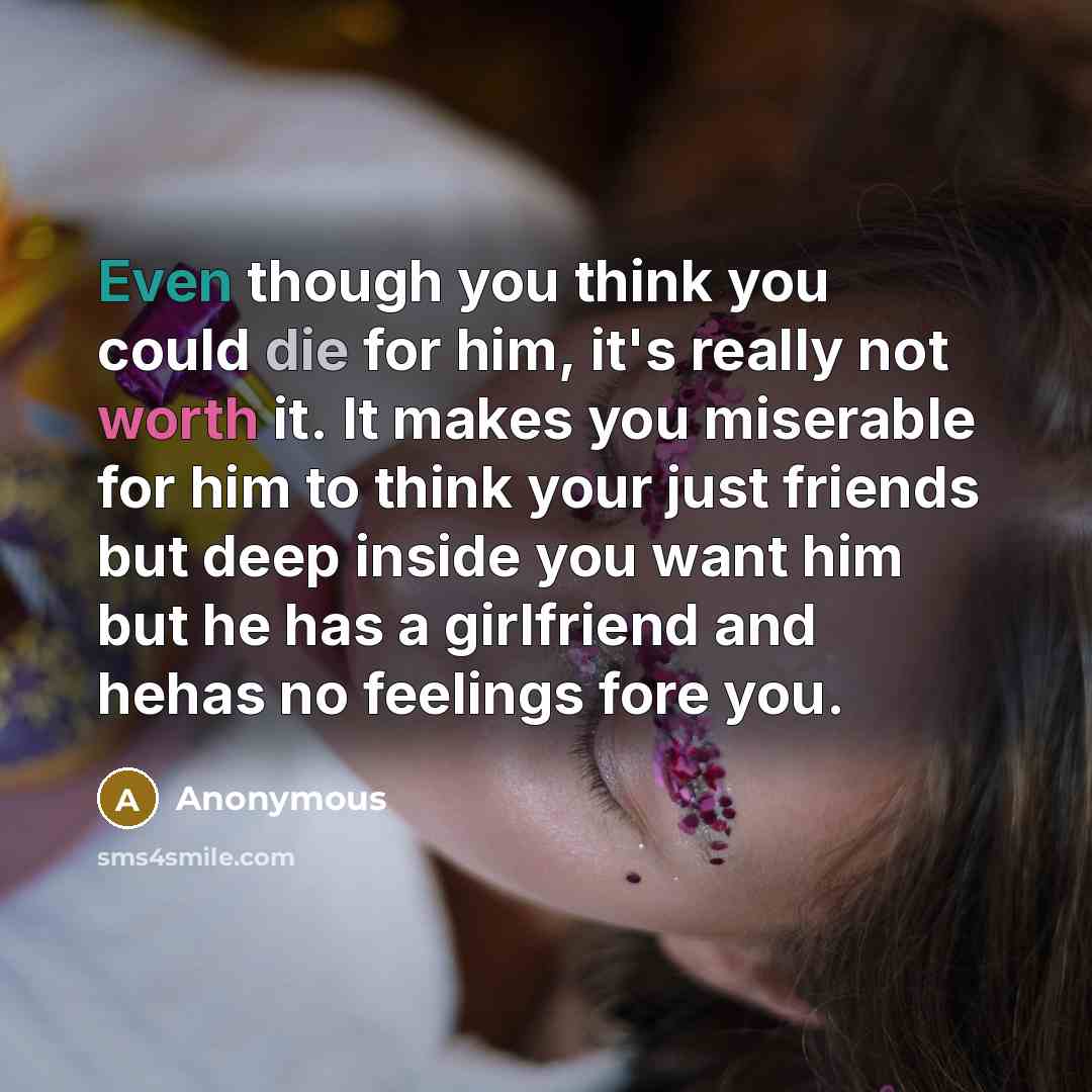 “Even though you think you could die for him, it's really not worth it. It makes you miserable for him to think your just friends but deep inside you want him but he has a girlfriend and hehas no feelings fore you.” quote by Anonymous