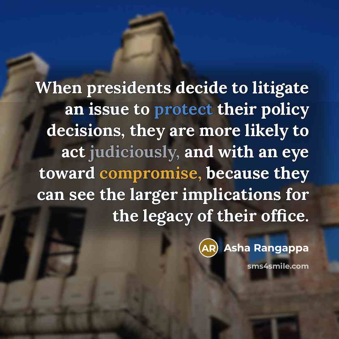 “When presidents decide to litigate an issue to protect their policy decisions, they are more likely to act judiciously, and with an eye toward compromise, because they can see the larger implications for the legacy of their office.” quote by Asha Rangappa