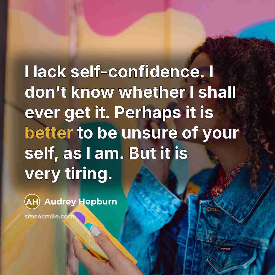 “I lack self-confidence. I don't know whether I shall ever get it. Perhaps it is better to be unsure of your self, as I am. But it is very tiring.” quote by Audrey Hepburn