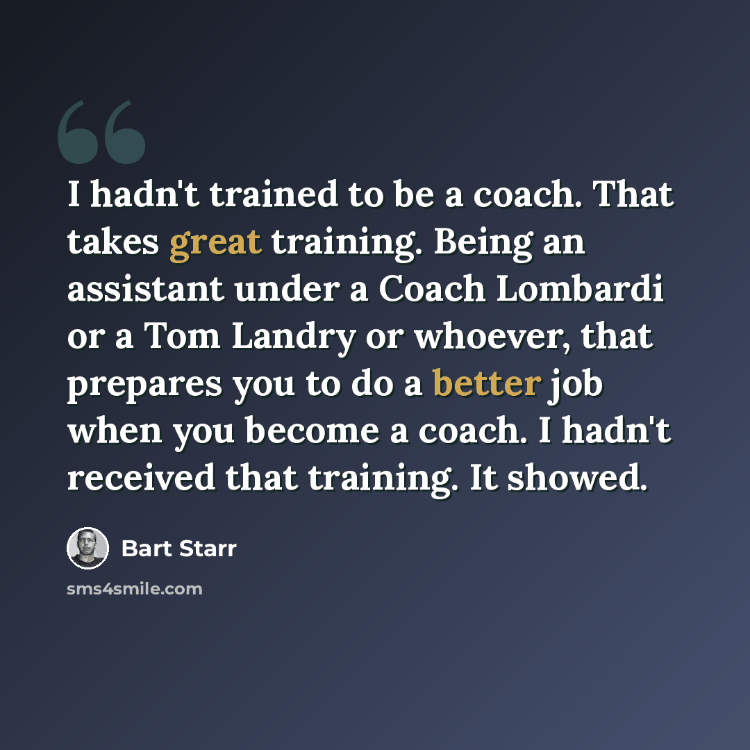 “I hadn't trained to be a coach. That takes great training. Being an assistant under a Coach Lombardi or a Tom Landry or whoever, that prepares you to do a better job when you become a coach. I hadn't received that training. It showed.” quote by Bart Starr