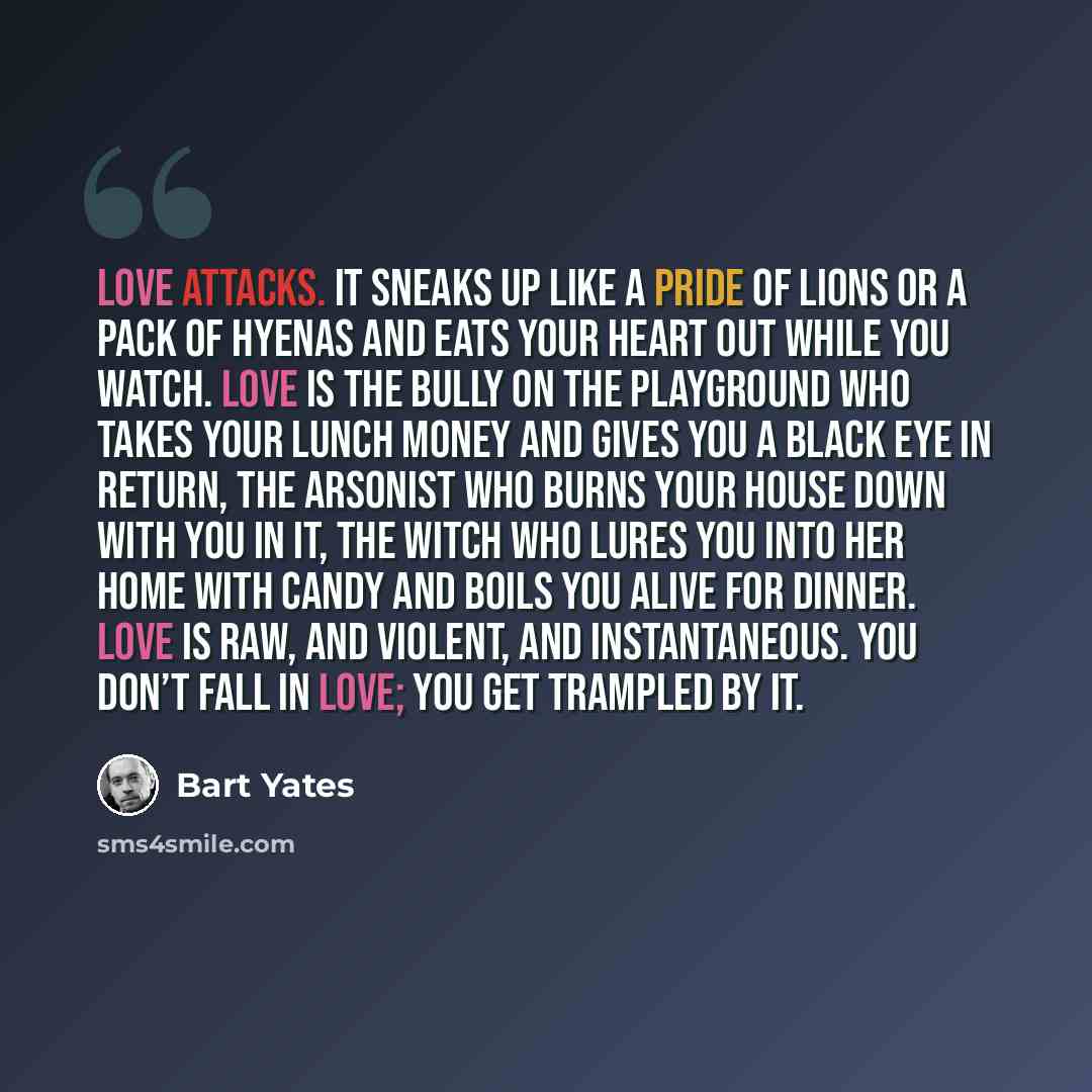 “Love attacks. It sneaks up like a pride of lions or a pack of hyenas and eats your heart out while you watch. Love is the bully on the playground who takes your lunch money and gives you a black eye in return, the arsonist who burns your house down with you in it, the witch who lures you into her…” quote by Bart Yates