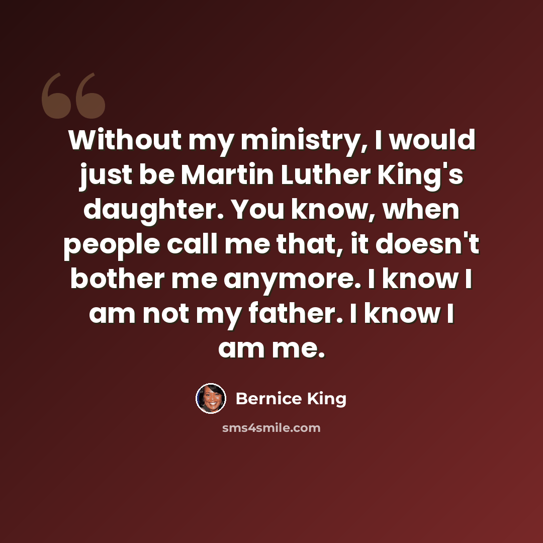 “Without my ministry, I would just be Martin Luther King's daughter. You know, when people call me that, it doesn't bother me anymore. I know I am not my father. I know I am me.” quote by Bernice King