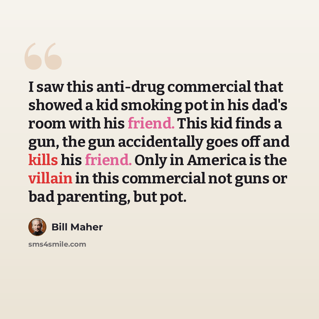 “I saw this anti-drug commercial that showed a kid smoking pot in his dad's room with his friend. This kid finds a gun, the gun accidentally goes off and kills his friend. Only in America is the villain in this commercial not guns or bad parenting, but pot.” quote by Bill Maher