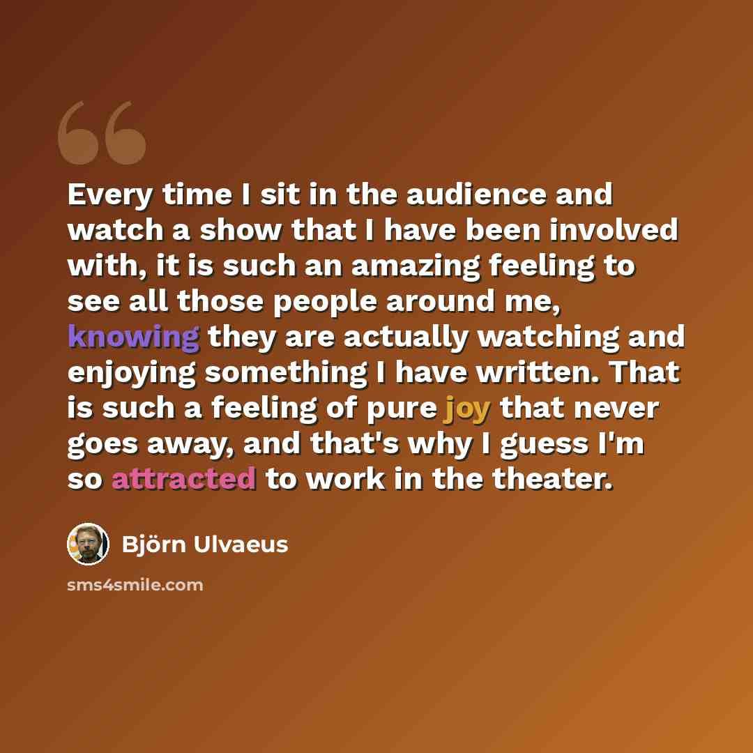 “Every time I sit in the audience and watch a show that I have been involved with, it is such an amazing feeling to see all those people around me, knowing they are actually watching and enjoying something I have written. That is such a feeling of pure joy that never goes away, and that's why I…” quote by Bjorn Ulvaeus