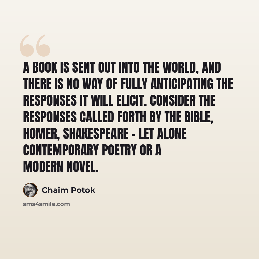 “A book is sent out into the world, and there is no way of fully anticipating the responses it will elicit. Consider the responses called forth by the Bible, Homer, Shakespeare - let alone contemporary poetry or a modern novel.” quote by Chaim Potok