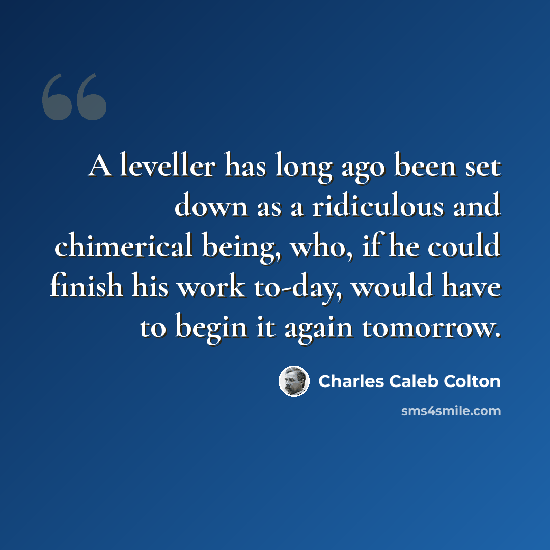 “A leveller has long ago been set down as a ridiculous and chimerical being, who, if he could finish his work to-day, would have to begin it again tomorrow.” quote by Charles Caleb Colton