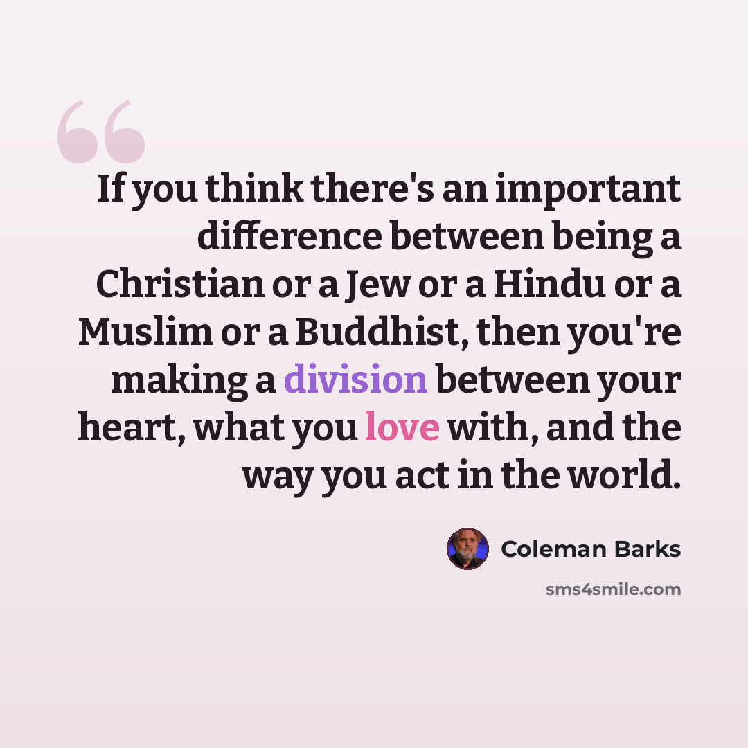“If you think there's an important difference between being a Christian or a Jew or a Hindu or a Muslim or a Buddhist, then you're making a division between your heart, what you love with, and the way you act in the world.” quote by Coleman Barks