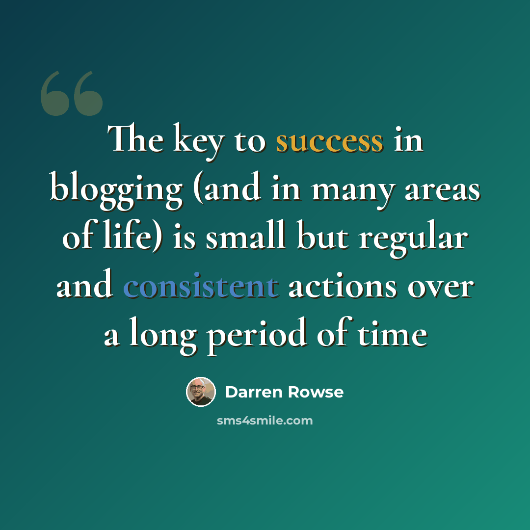 “The key to success in blogging (and in many areas of life) is small but regular and consistent actions over a long period of time” quote by Darren Rowse