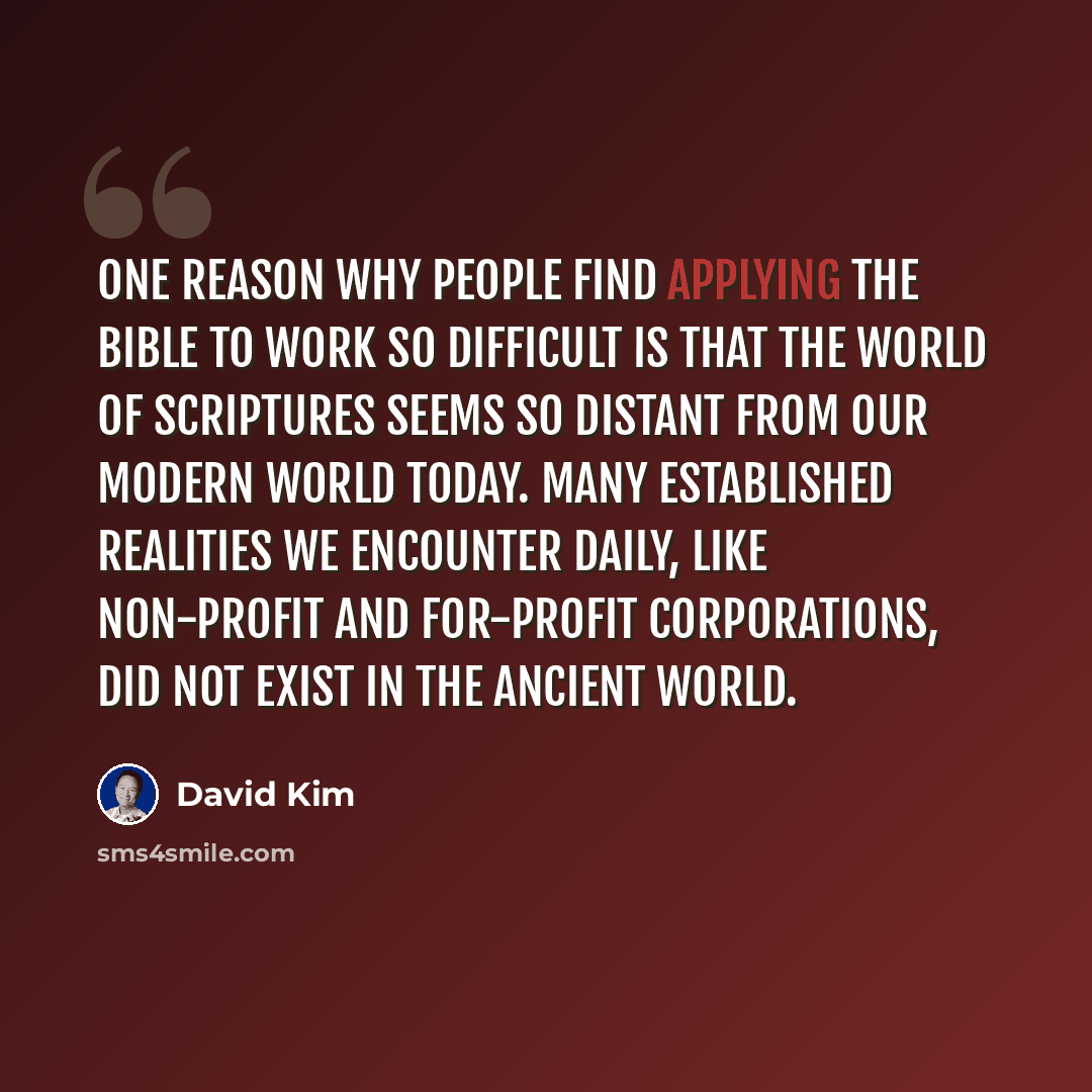 “One reason why people find applying the Bible to work so difficult is that the world of Scriptures seems so distant from our modern world today. Many established realities we encounter daily, like non-profit and for-profit corporations, did not exist in the ancient world.” quote by David Kim