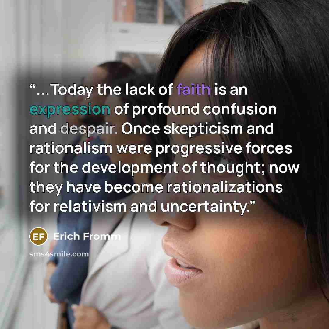 “...Today the lack of faith is an expression of profound confusion and despair. Once skepticism and rationalism were progressive forces for the development of thought; now they have become rationalizations for relativism and uncertainty.” quote by Erich Fromm