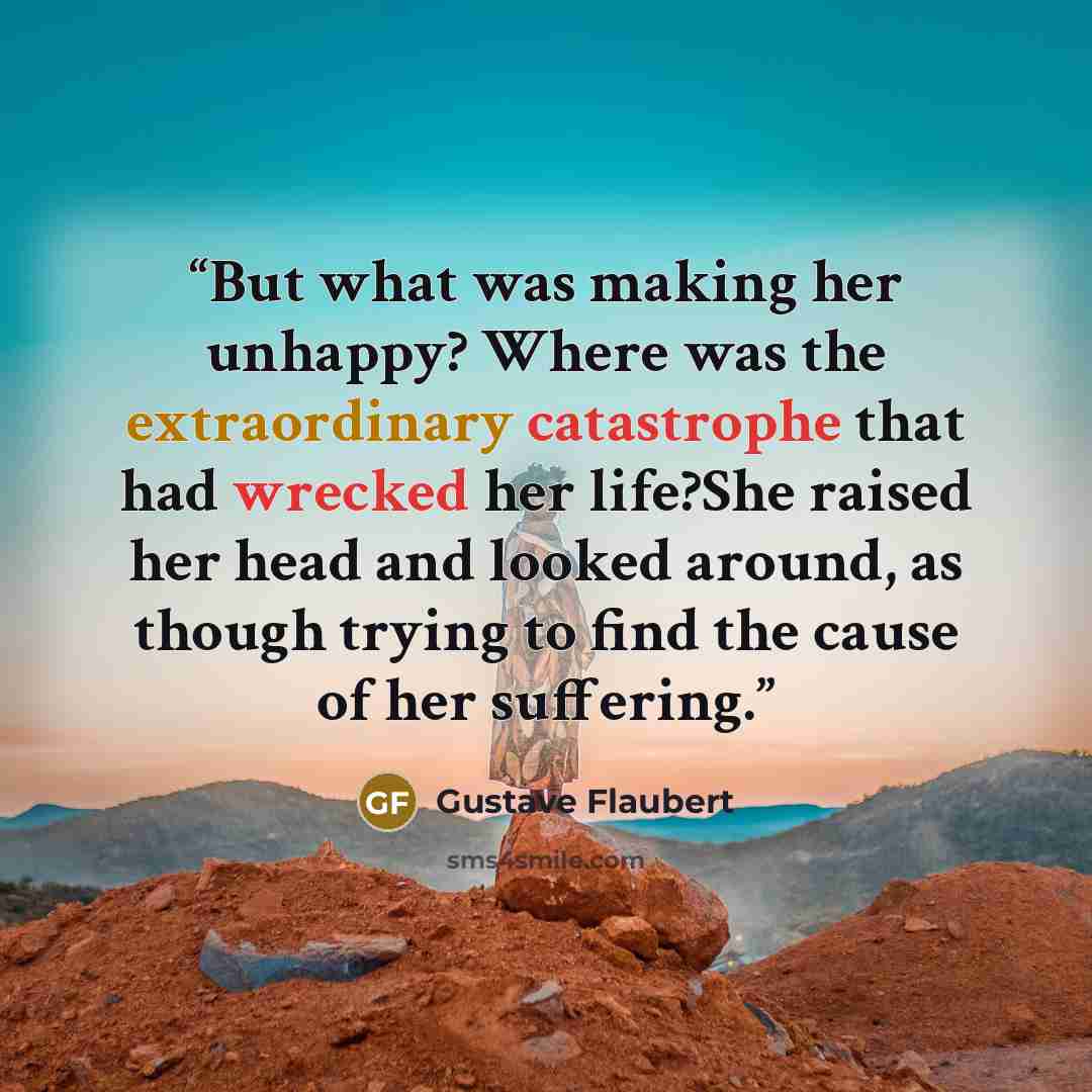 “But what was making her unhappy? Where was the extraordinary catastrophe that had wrecked her life?She raised her head and looked around, as though trying to find the cause of her suffering.” quote by Gustave Flaubert