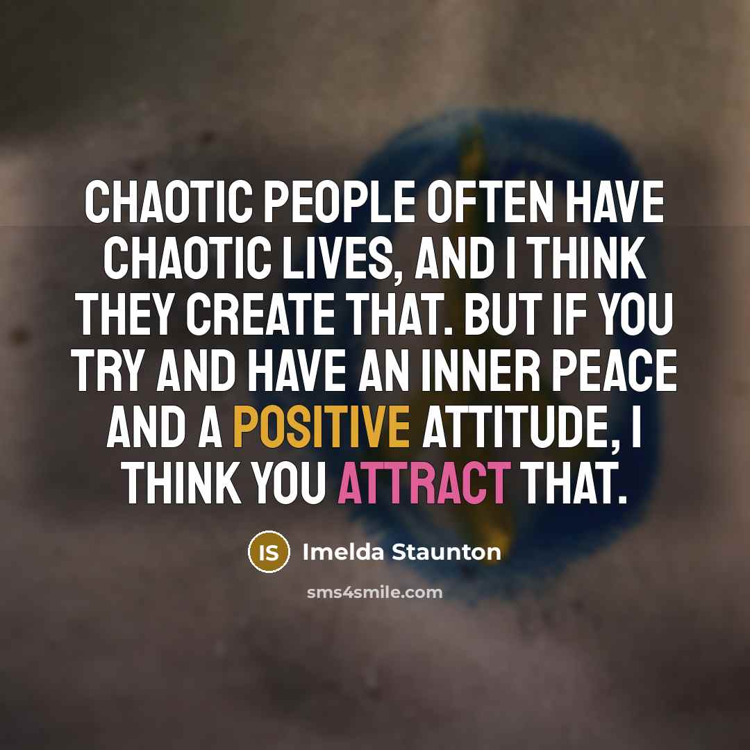 “Chaotic people often have chaotic lives, and I think they create that. But if you try and have an inner peace and a positive attitude, I think you attract that.” quote by Imelda Staunton
