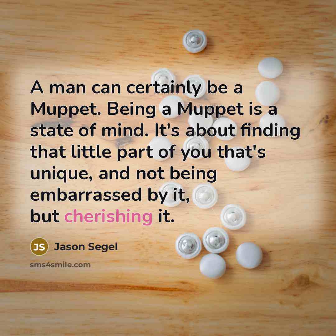 “A man can certainly be a Muppet. Being a Muppet is a state of mind. It's about finding that little part of you that's unique, and not being embarrassed by it, but cherishing it.” quote by Jason Segel
